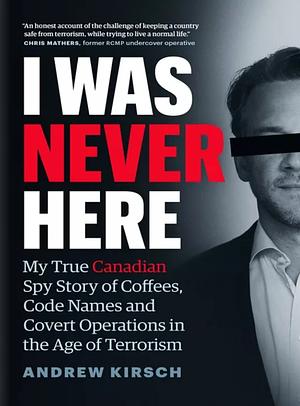 I Was Never Here: My True Canadian Spy Story of Coffees, Code Names, and Covert Operations in the Age of Terrorism by Andrew Kirsch