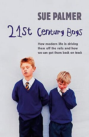 21st Century Boys: How Modern Life is Driving Them Off the Rails and How We Can Get Them Back on Track by Sue Palmer