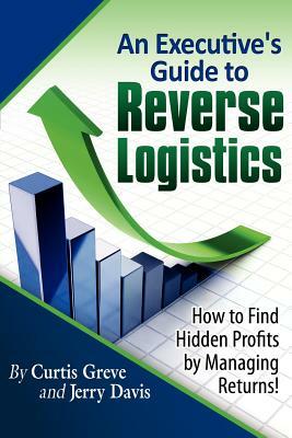 An Executive's Guide to Reverse Logistics: How to Find Hidden Profits by Managing Returns by Curtis Greve, Jerry Davis