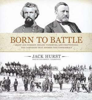 Born to Battle: Grant and Forrest: Shiloh, Vicksburg, and Chattanooga: The Campaigns That Doomed the Confederacy by Jack Hurst