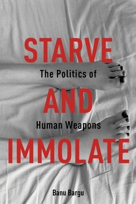 Starve and Immolate: The Politics of Human Weapons by Banu Bargu