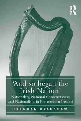 'And so began the Irish Nation': Nationality, National Consciousness and Nationalism in Pre-modern Ireland by Brendan Bradshaw