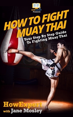 How To Fight Muay Thai - Your Step-By-Step Guide To Fighting Muay Thai by Jane Mosley, Howexpert Press