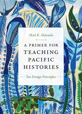 A Primer for Teaching Pacific Histories: Ten Design Principles by Matt K. Matsuda