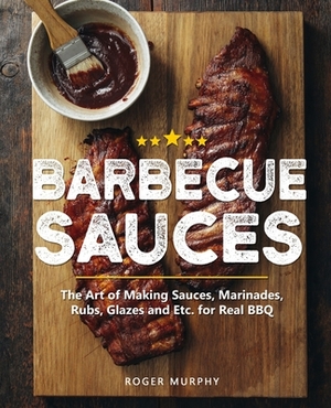 Barbecue Sauces: The Art of Making Sauces, Marinades, Rubs, Glazes and Etc. for Real BBQ by Roger Murphy