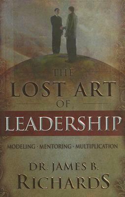 The Lost Art of Leadership: Modeling / Mentoring / Multiplication by James B. Richards