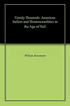 Unruly Desires: American Sailors and Homosexualities in the Age of Sail by William Benemann