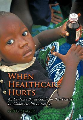 When Healthcare Hurts: An Evidence Based Guide for Best Practices in Global Health Initiatives by Greg Seager