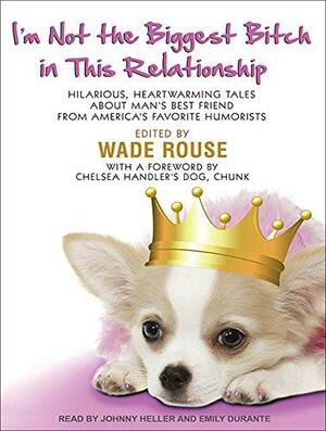 I'm Not the Biggest Bitch in This Relationship: Hilarious, Heartwarming Tales About Man's Best Friend from America's Favorite Humorists by Wade Rouse