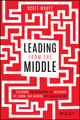 Leading from the Middle: A Playbook for Managers to Influence Up, Down, and Across the Organization by Scott Mautz