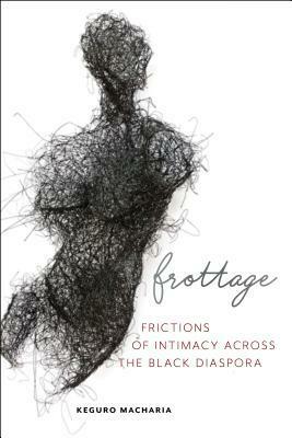 Frottage: Frictions of Intimacy across the Black Diaspora by Keguro Macharia