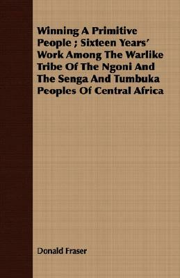 Winning a Primitive People; Sixteen Years' Work Among the Warlike Tribe of the Ngoni and the Senga and Tumbuka Peoples of Central Africa by Donald Fraser