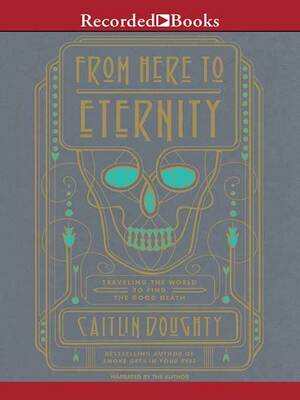 From Here to Eternity: Traveling the World to Find the Good Death by Caitlin Doughty