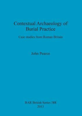 Contextual Archaeology of Burial Practice: Case studies from Roman Britain by John Pearce