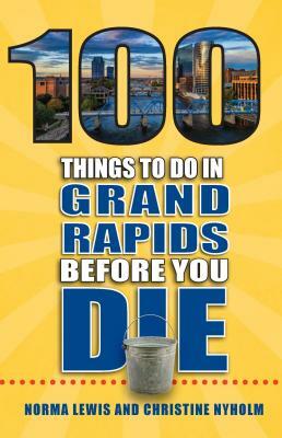 100 Things to Do in Grand Rapids Before You Die by Christine Nyholm, Norma Lewis