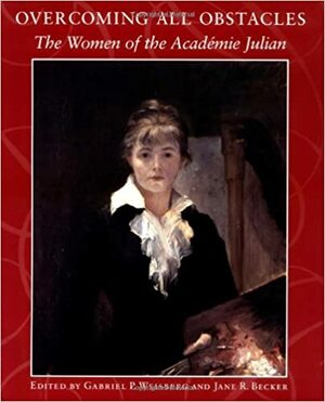 Overcoming All Obstacles: The Women of the Académie Julian by Dahesh Museum, Gabriel P. Weisberg, Jane R. Becker