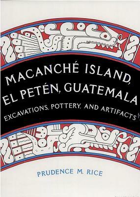Macanché Island, El Petén, Guatemala: Excavations, Pottery, and Artifacts by Prudence M. Rice