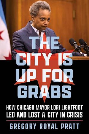 The City Is Up for Grabs: How Chicago Mayor Lori Lightfoot Led and Lost a City in Crisis by Gregory Royal Pratt