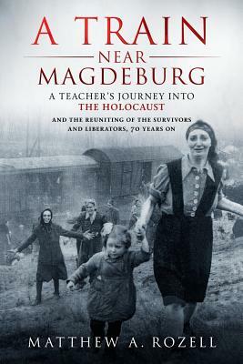 A Train Near Magdeburg: A Teacher's Journey into the Holocaust, and the reuniting of the survivors and liberators, 70 years on by Matthew Rozell