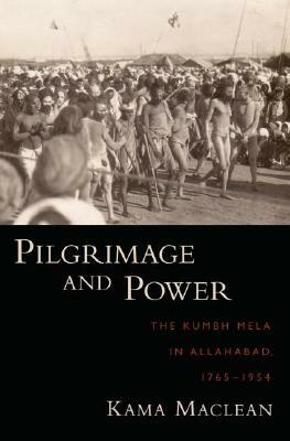 Pilgrimage and Power: The Kumbh Mela in Allahabad, 1765-1954 by Kama MacLean