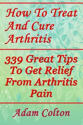 How To Treat And Cure Arthritis: 339 Great Tips To Get Relief From Arthritis Pain by Adam Colton