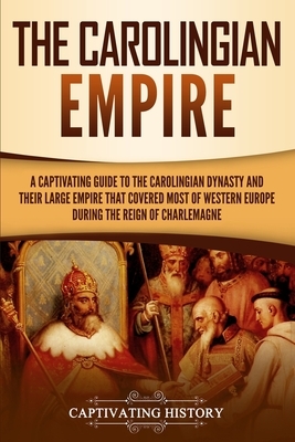 The Carolingian Empire: A Captivating Guide to the Carolingian Dynasty and Their Large Empire That Covered Most of Western Europe During the R by Captivating History