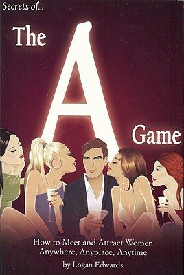 Secrets of the a Game: How to Meet and Attract Women Anywhere, Anyplace, Anytime by Logan Edwards