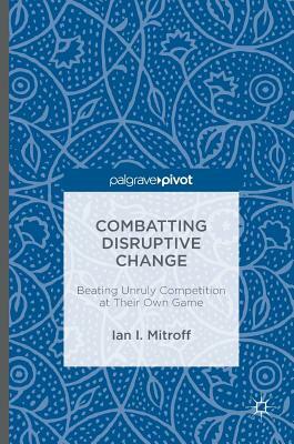 Combatting Disruptive Change: Beating Unruly Competition at Their Own Game by Ian I. Mitroff