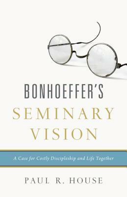 Bonhoeffer's Seminary Vision: A Case for Costly Discipleship and Life Together by Paul R. House