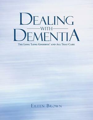 Dealing with Dementia: The Long 'long Goodbye' and All That Care by Eileen Brown