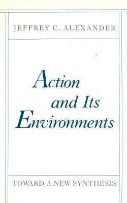 Action and Its Environments: Toward a New Synthesis by Jeffrey C. Alexander