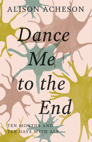 Dance Me to the End: Ten Months and Ten Days with ALS by Alison Acheson