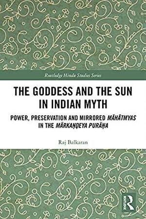 The Goddess and the Sun in Indian Myth: Power, Preservation and Mirrored Māhātmyas in the Mārkaṇḍeya Purāṇa (Routledge Hindu Studies Series) by Raj Balkaran