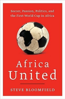 Africa United: Soccer, Passion, Politics, and the First World Cup in Africa by Steve Bloomfield