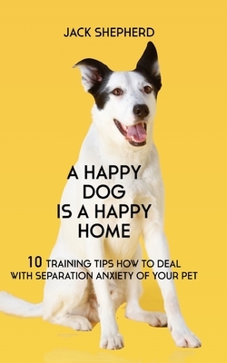 A Happy Dog Is A Happy Home: 10 Training Tips How To Deal With Separation Anxiety Of Your Pet by Jack Shepherd