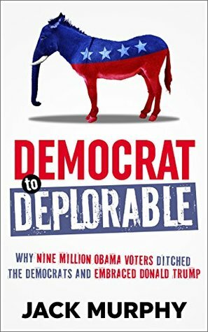 Democrat to Deplorable: Why Nine Million Obama Voters Ditched the Democrats and Embraced Donald Trump by Jack Murphy