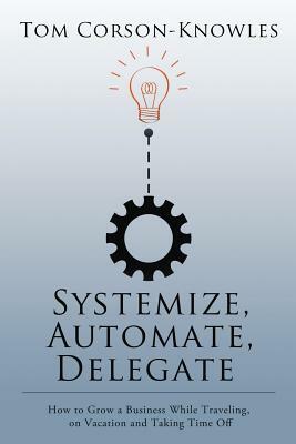 Systemize, Automate, Delegate: How to Grow a Business While Traveling, on Vacation and Taking Time Off by Tom Corson-Knowles
