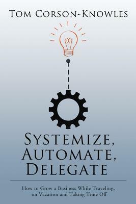 Systemize, Automate, Delegate: How to Grow a Business While Traveling, on Vacation and Taking Time Off by Tom Corson-Knowles