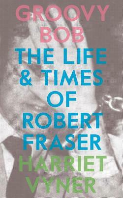 Groovy Bob: The Life and Times of Robert Fraser by Harriet Vyner