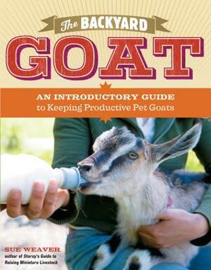 The Backyard Goat: An Introductory Guide to Keeping and Enjoying Pet Goats, from Feeding and Housing to Making Your Own Cheese by Sue Weaver