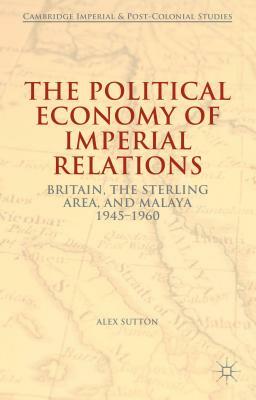 The Political Economy of Imperial Relations: Britain, the Sterling Area, and Malaya, 1945-1960 by Alex Sutton
