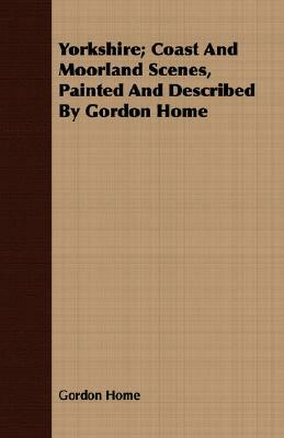 Yorkshire; Coast and Moorland Scenes, Painted and Described by Gordon Home by Gordon Home