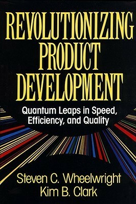 Revolutionizing Product Development: Quantum Leaps in Speed, Efficiency, and Quality by Steven C. Wheelwright, Kim B. Clark