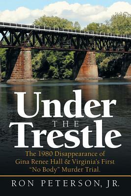 Under the Trestle: The 1980 Disappearance of Gina Renee Hall & Virginia's First No Body Murder Trial. by Ron Peterson