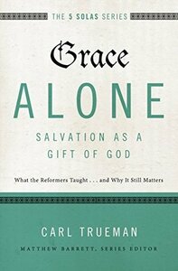 Grace Alone---Salvation as a Gift of God: What the Reformers Taughts...and Why It Still Matters by Carl R. Trueman