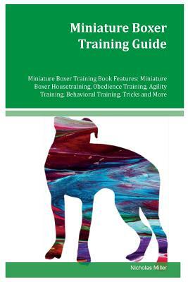 Miniature Boxer Training Guide Miniature Boxer Training Book Features: Miniature Boxer Housetraining, Obedience Training, Agility Training, Behavioral by Nicholas Miller