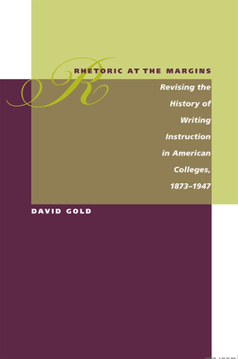 Rhetoric at the Margins: Revising the History of Writing Instruction in American Colleges, 1873-1947 by David Gold