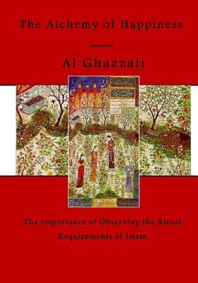 The Alchemy of Happiness: The Importance of Observing the Ritual Requirements of Islam by Al Ghazzali