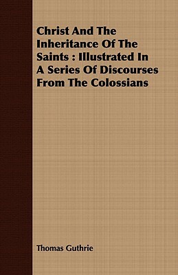 Christ and the Inheritance of the Saints: Illustrated in a Series of Discourses from the Colossians by Thomas Guthrie