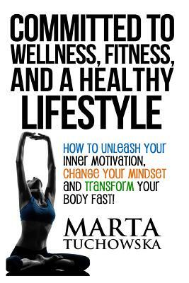 Committed to Wellness, Fitness, and a Healthy Lifestyle: How to Unleash Your Inner Motivation, Change Your Mindset, and Transform Your Body Fast! by Marta Tuchowska
